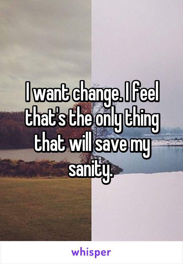 I want change. I feel that's the only thing that will save my sanity. 