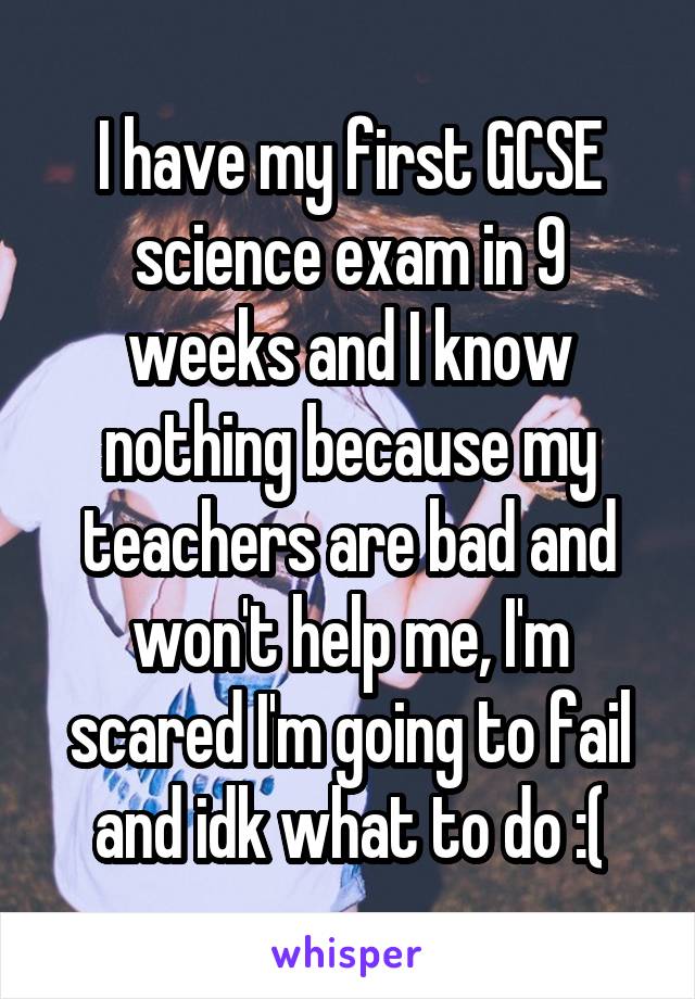 I have my first GCSE science exam in 9 weeks and I know nothing because my teachers are bad and won't help me, I'm scared I'm going to fail and idk what to do :(