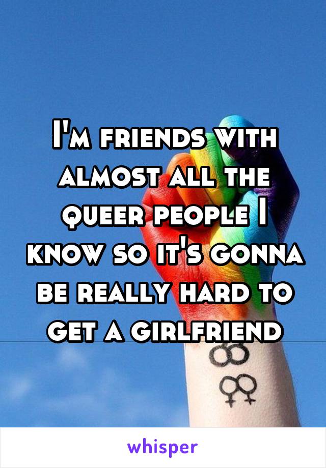 I'm friends with almost all the queer people I know so it's gonna be really hard to get a girlfriend