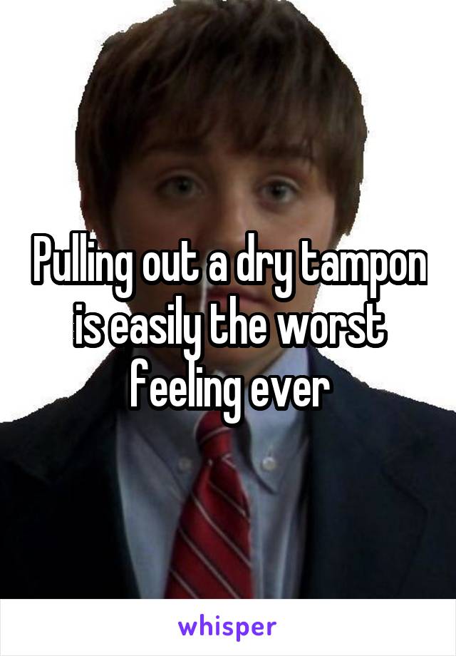 Pulling out a dry tampon is easily the worst feeling ever