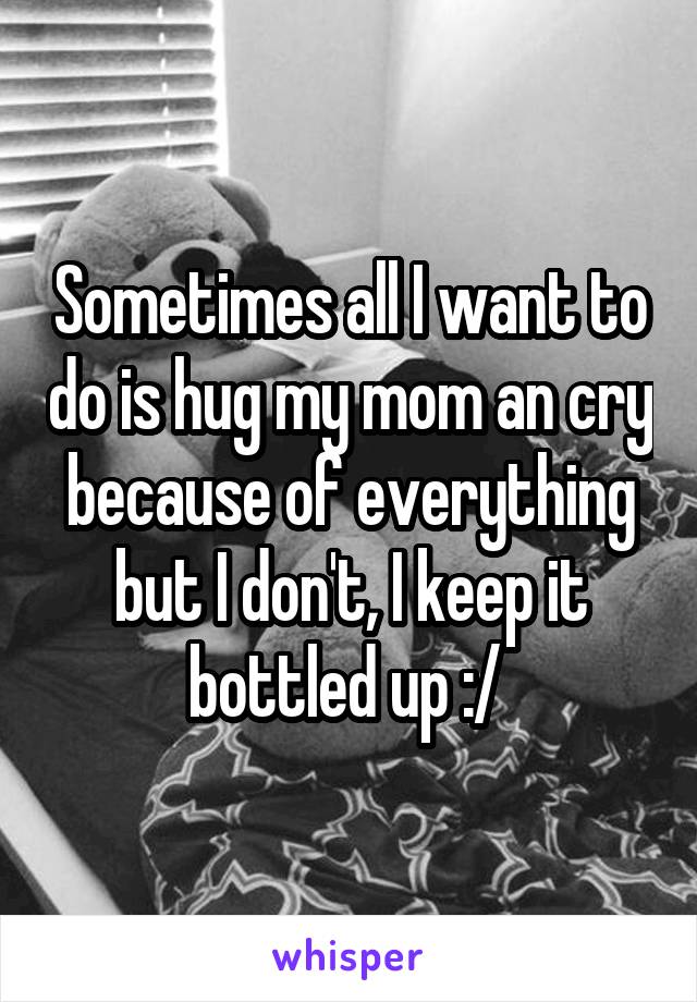 Sometimes all I want to do is hug my mom an cry because of everything but I don't, I keep it bottled up :/ 