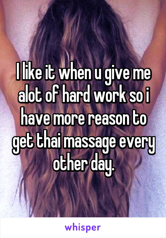 I like it when u give me alot of hard work so i have more reason to get thai massage every other day.