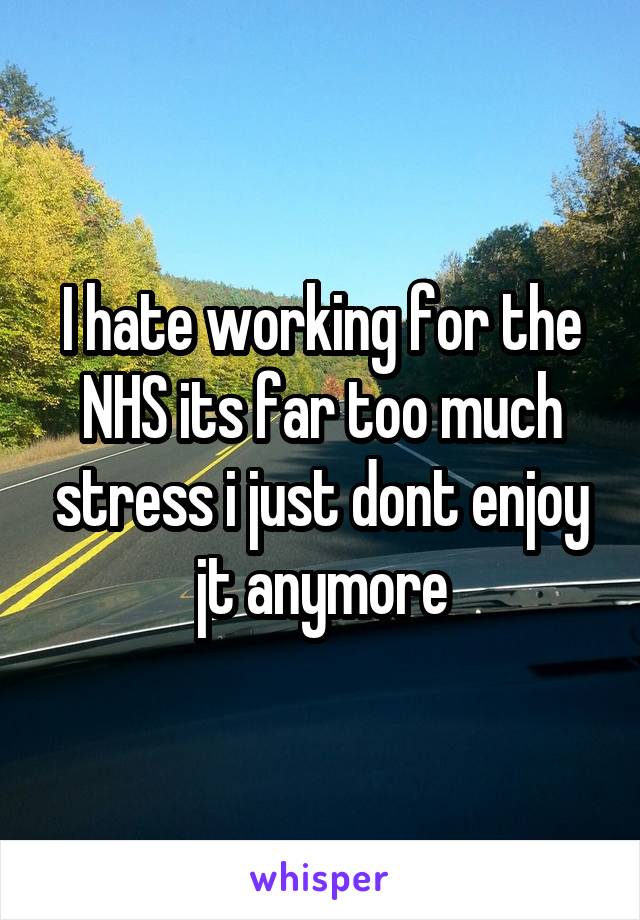 I hate working for the NHS its far too much stress i just dont enjoy jt anymore