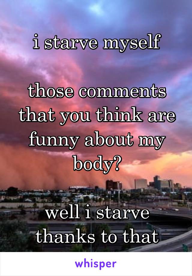 i starve myself

those comments that you think are funny about my body?

well i starve thanks to that