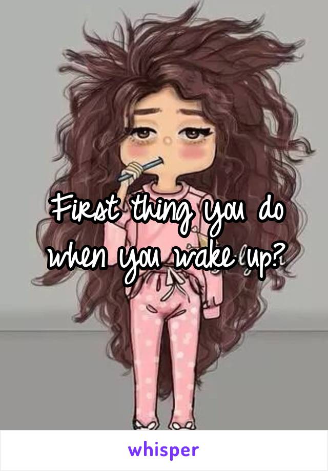 First thing you do when you wake up?