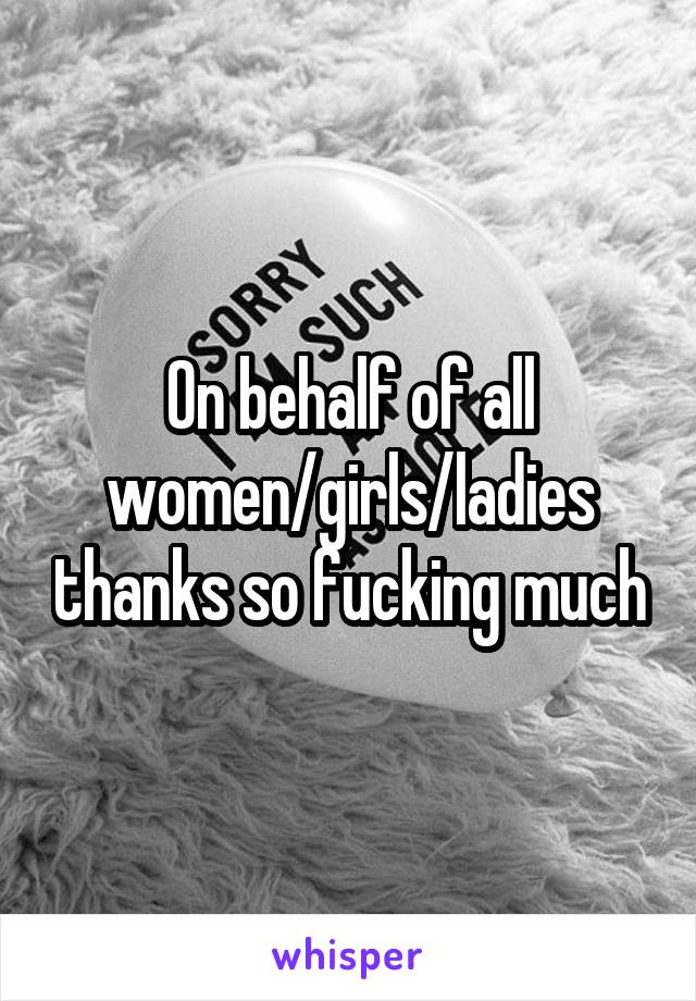 On behalf of all women/girls/ladies thanks so fucking much