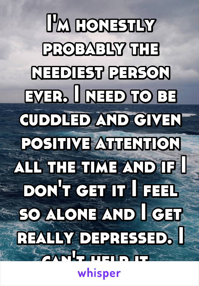 I'm honestly probably the neediest person ever. I need to be cuddled and given positive attention all the time and if I don't get it I feel so alone and I get really depressed. I can't help it. 