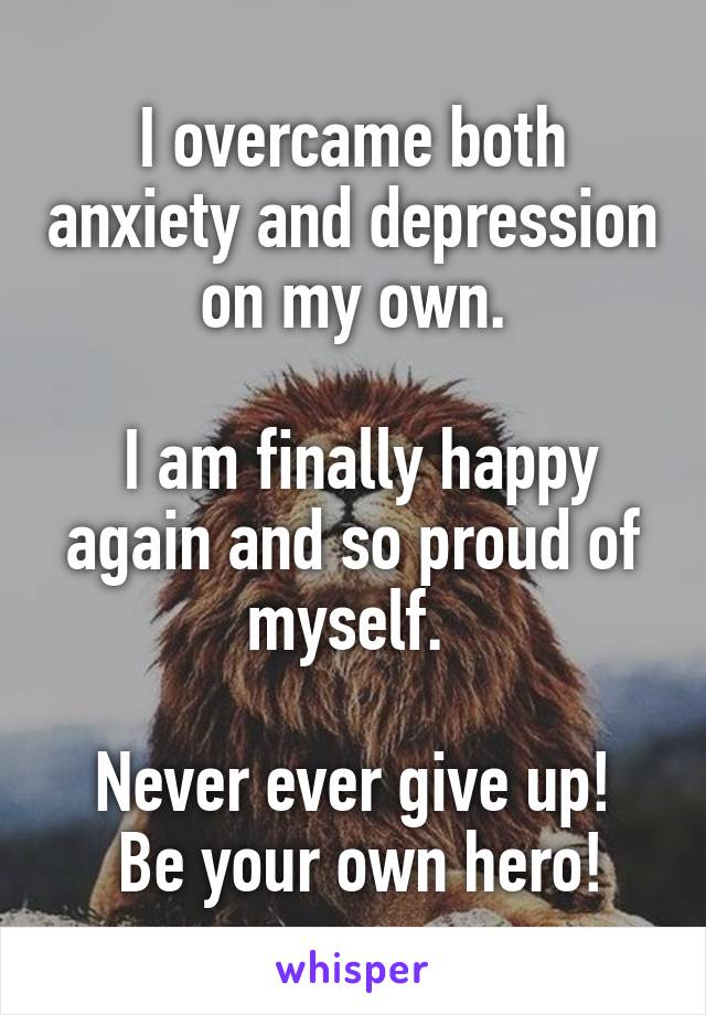 I overcame both anxiety and depression on my own.

 I am finally happy again and so proud of myself. 

Never ever give up!
 Be your own hero!