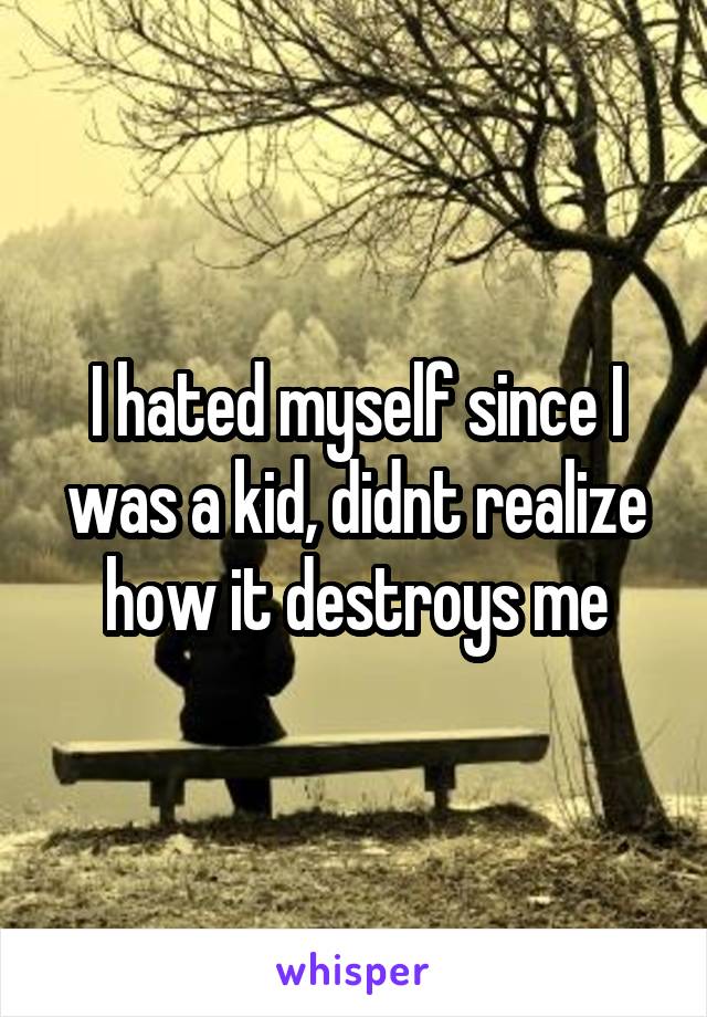 I hated myself since I was a kid, didnt realize how it destroys me