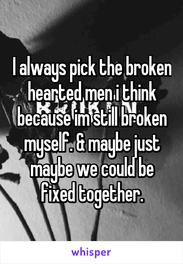 I always pick the broken hearted men i think because im still broken myself. & maybe just maybe we could be fixed together.