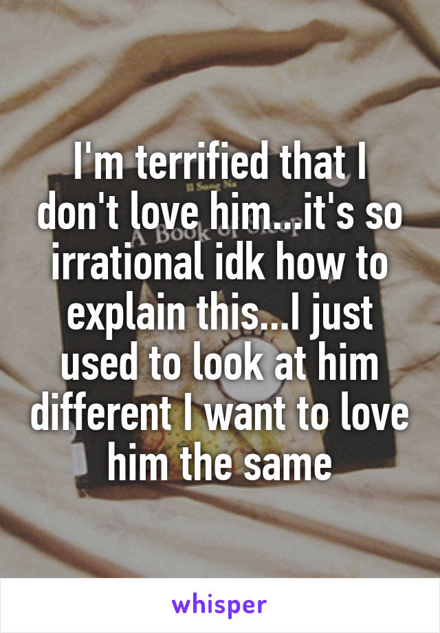 I'm terrified that I don't love him...it's so irrational idk how to explain this...I just used to look at him different I want to love him the same