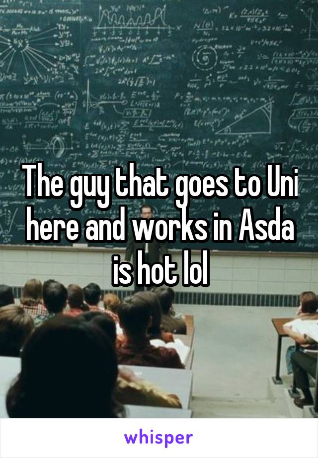 The guy that goes to Uni here and works in Asda is hot lol