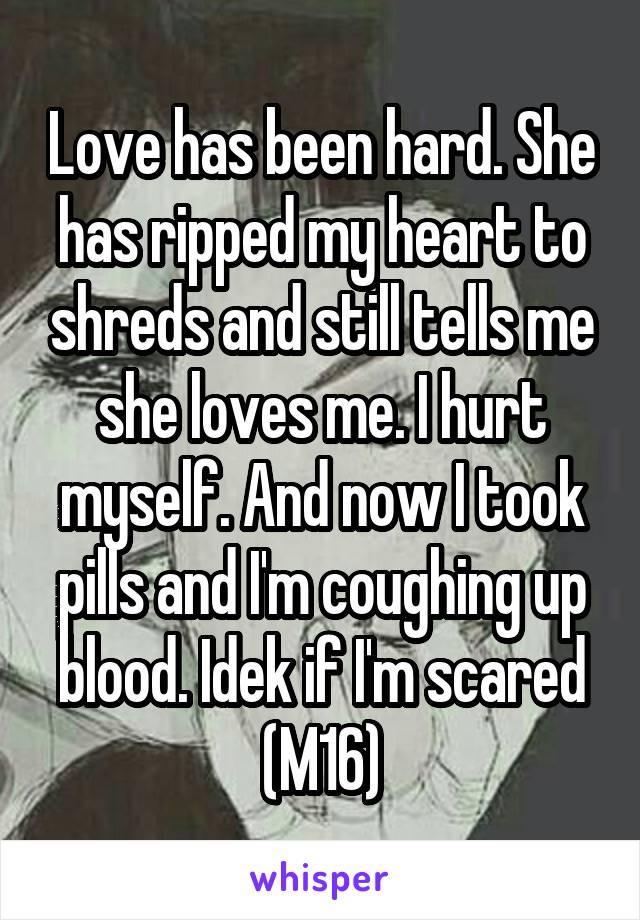 Love has been hard. She has ripped my heart to shreds and still tells me she loves me. I hurt myself. And now I took pills and I'm coughing up blood. Idek if I'm scared (M16)