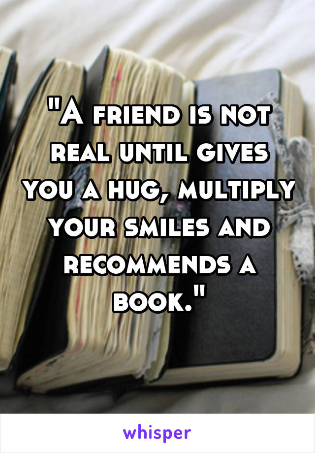 "A friend is not real until gives you a hug, multiply your smiles and recommends a book."
