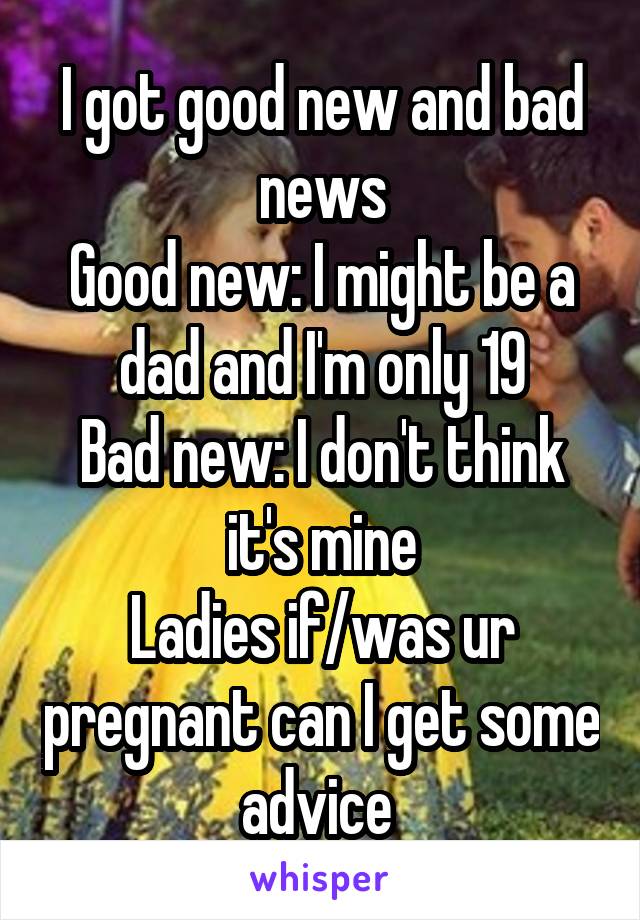 I got good new and bad news
Good new: I might be a dad and I'm only 19
Bad new: I don't think it's mine
Ladies if/was ur pregnant can I get some advice 