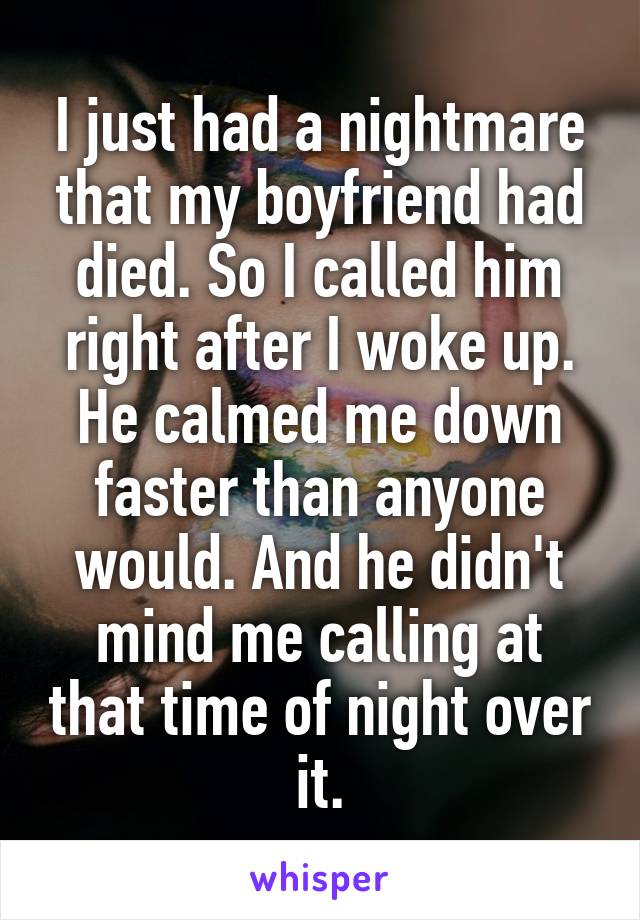 I just had a nightmare that my boyfriend had died. So I called him right after I woke up. He calmed me down faster than anyone would. And he didn't mind me calling at that time of night over it.