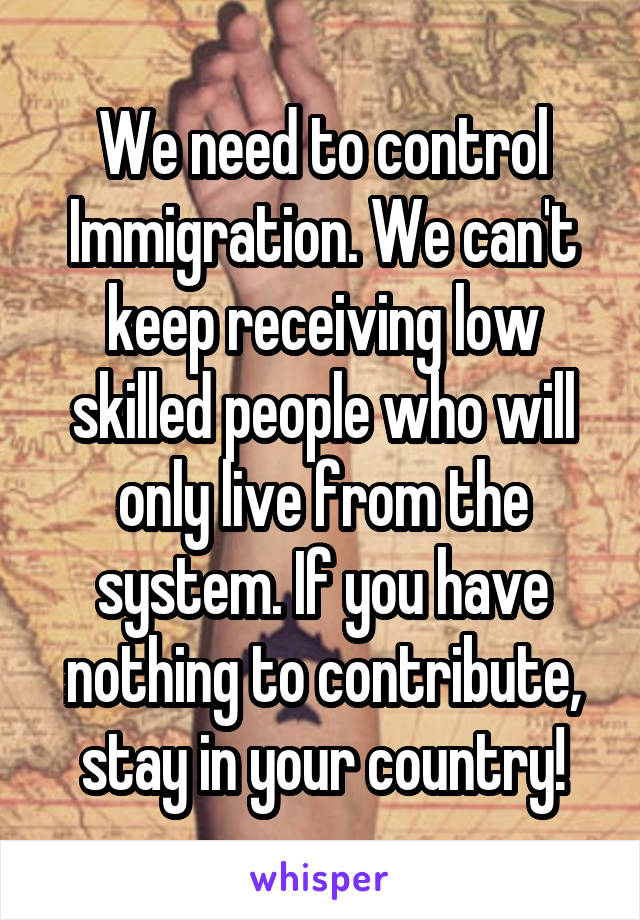 We need to control Immigration. We can't keep receiving low skilled people who will only live from the system. If you have nothing to contribute, stay in your country!