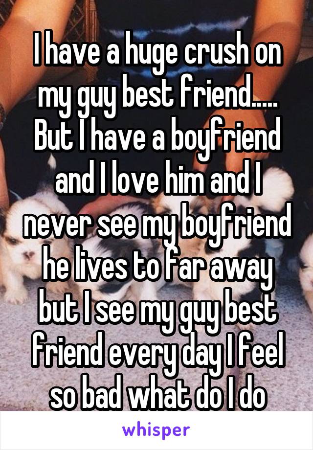 I have a huge crush on my guy best friend..... But I have a boyfriend and I love him and I never see my boyfriend he lives to far away but I see my guy best friend every day I feel so bad what do I do