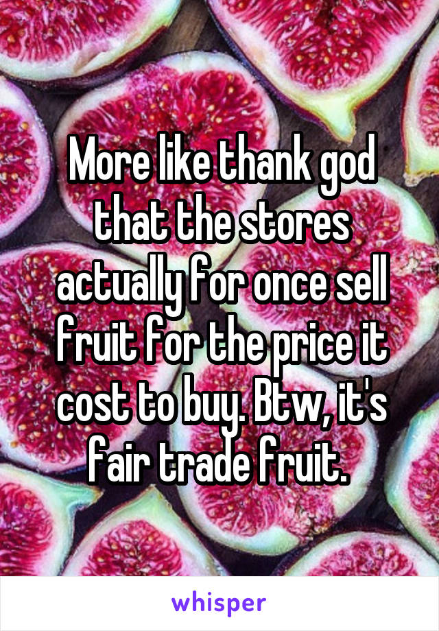 More like thank god that the stores actually for once sell fruit for the price it cost to buy. Btw, it's fair trade fruit. 