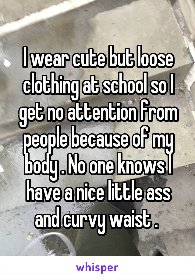 I wear cute but loose clothing at school so I get no attention from people because of my body . No one knows I have a nice little ass and curvy waist . 