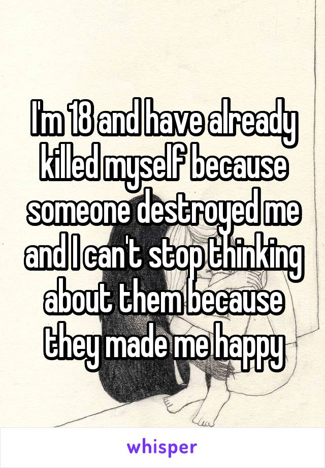 I'm 18 and have already killed myself because someone destroyed me and I can't stop thinking about them because they made me happy