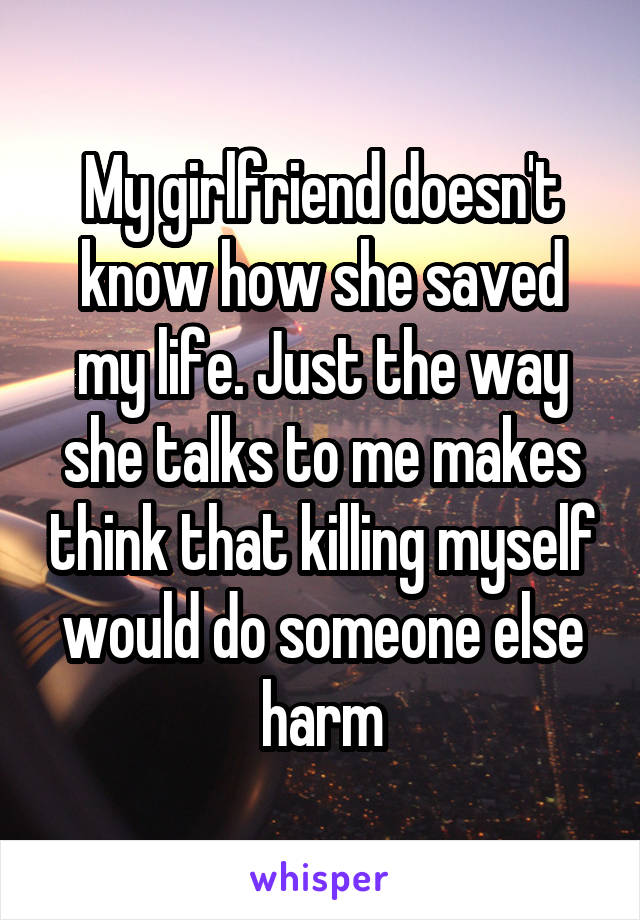 My girlfriend doesn't know how she saved my life. Just the way she talks to me makes think that killing myself would do someone else harm