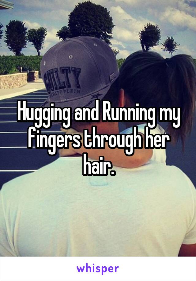 Hugging and Running my fingers through her hair.