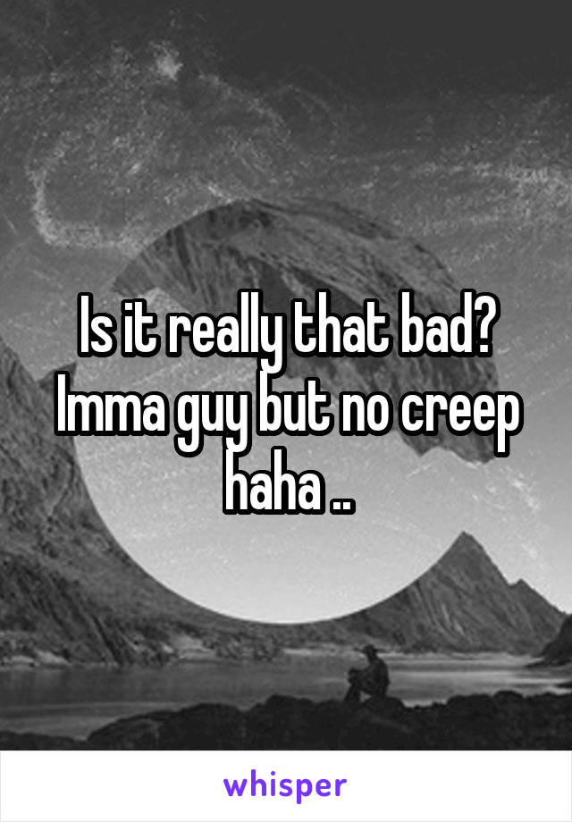 Is it really that bad? Imma guy but no creep haha ..