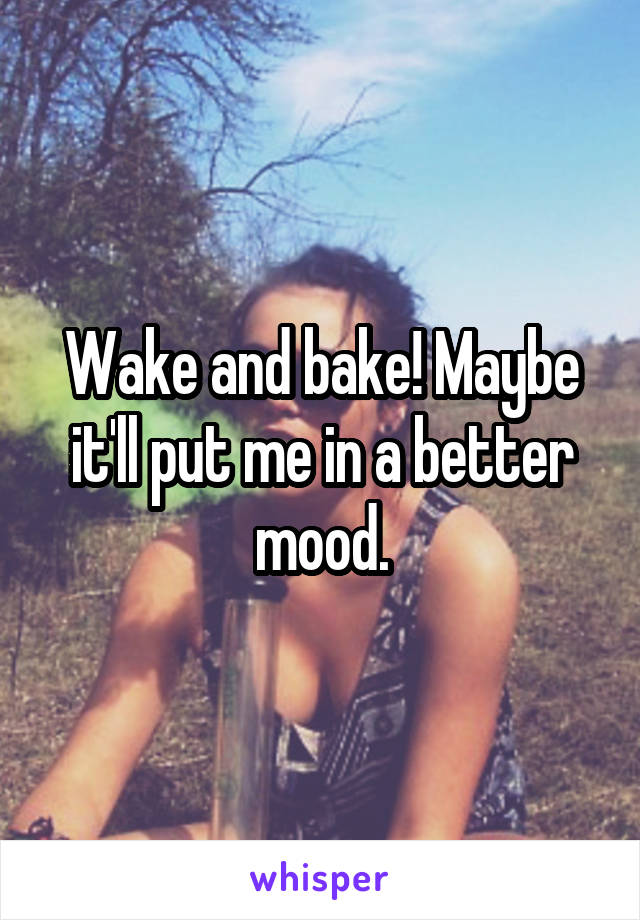 Wake and bake! Maybe it'll put me in a better mood.