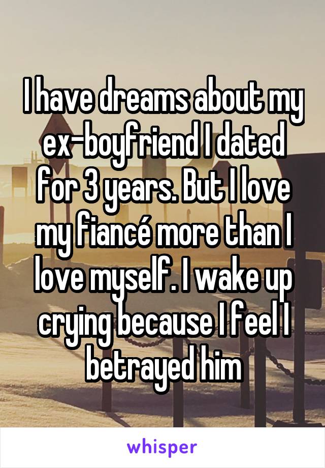 I have dreams about my ex-boyfriend I dated for 3 years. But I love my fiancé more than I love myself. I wake up crying because I feel I betrayed him