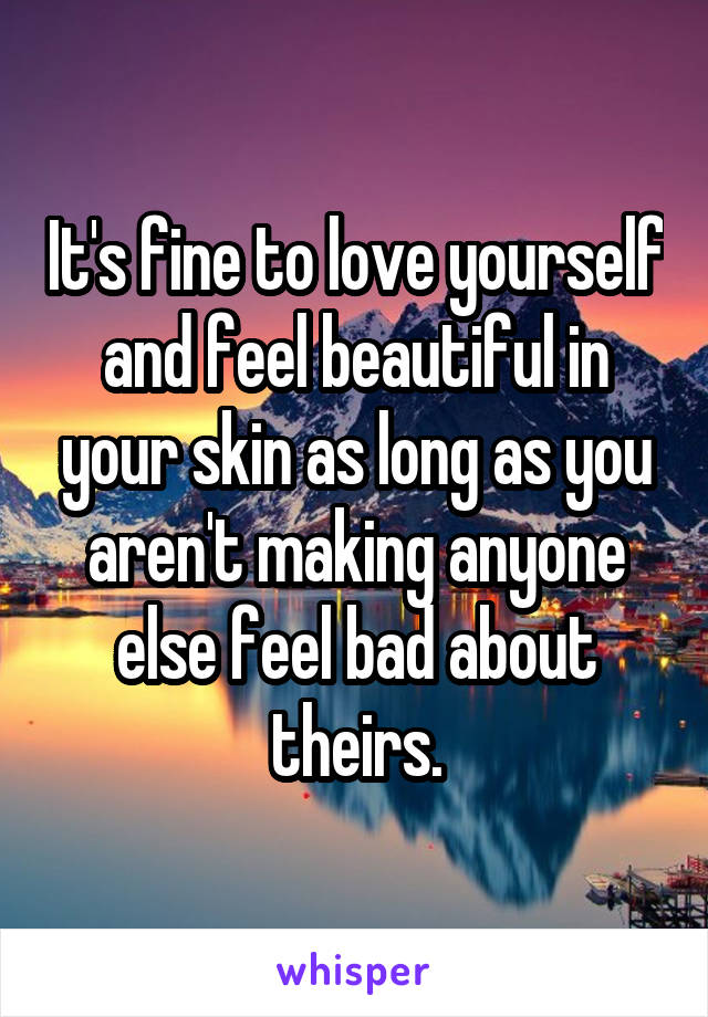 It's fine to love yourself and feel beautiful in your skin as long as you aren't making anyone else feel bad about theirs.