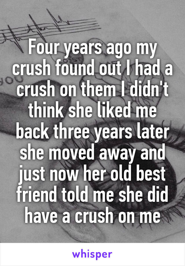 Four years ago my crush found out I had a crush on them I didn't think she liked me back three years later she moved away and just now her old best friend told me she did have a crush on me