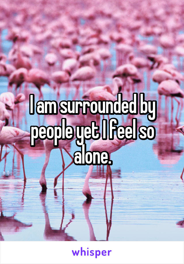 I am surrounded by people yet I feel so alone.