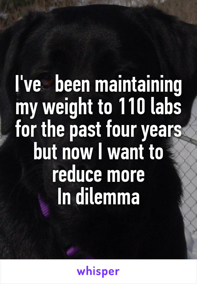 I've   been maintaining my weight to 110 labs for the past four years but now I want to reduce more
In dilemma