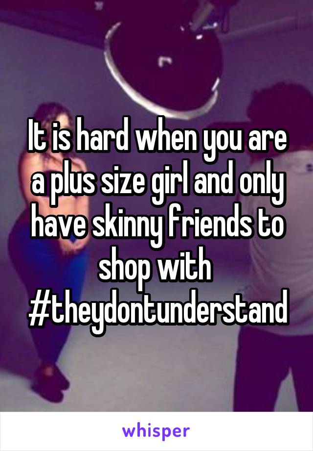 It is hard when you are a plus size girl and only have skinny friends to shop with 
#theydontunderstand