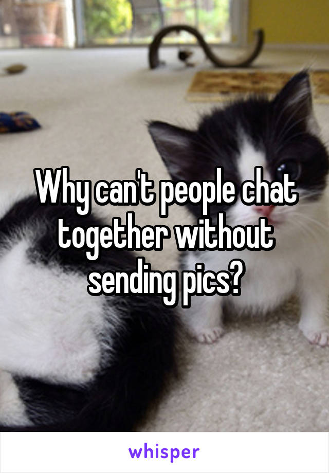 Why can't people chat together without sending pics?