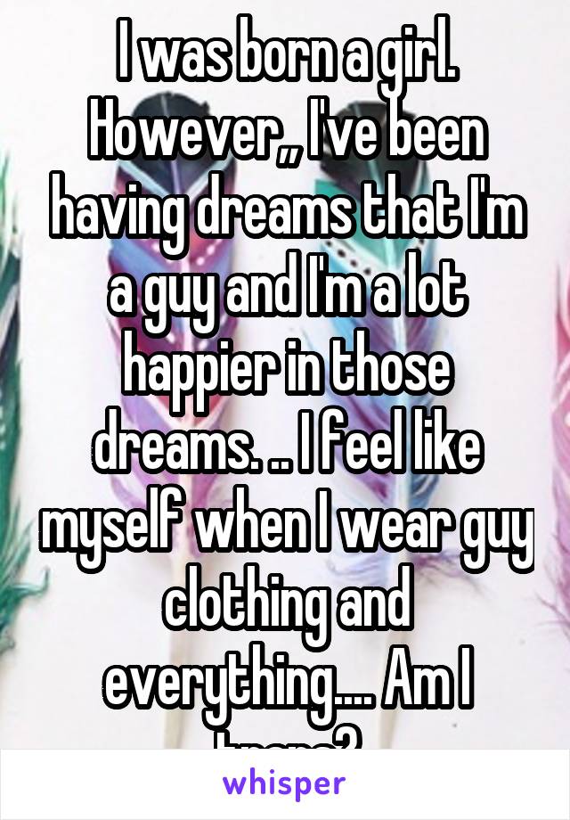 I was born a girl. However,, I've been having dreams that I'm a guy and I'm a lot happier in those dreams. .. I feel like myself when I wear guy clothing and everything.... Am I trans?