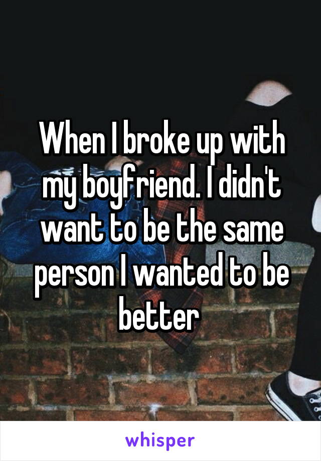 When I broke up with my boyfriend. I didn't want to be the same person I wanted to be better 
