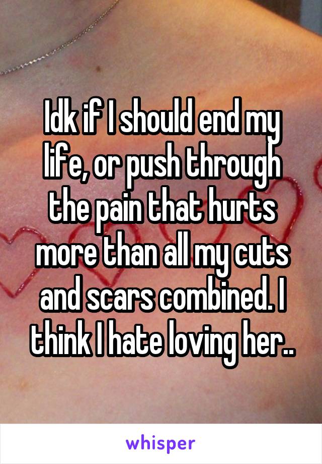 Idk if I should end my life, or push through the pain that hurts more than all my cuts and scars combined. I think I hate loving her..