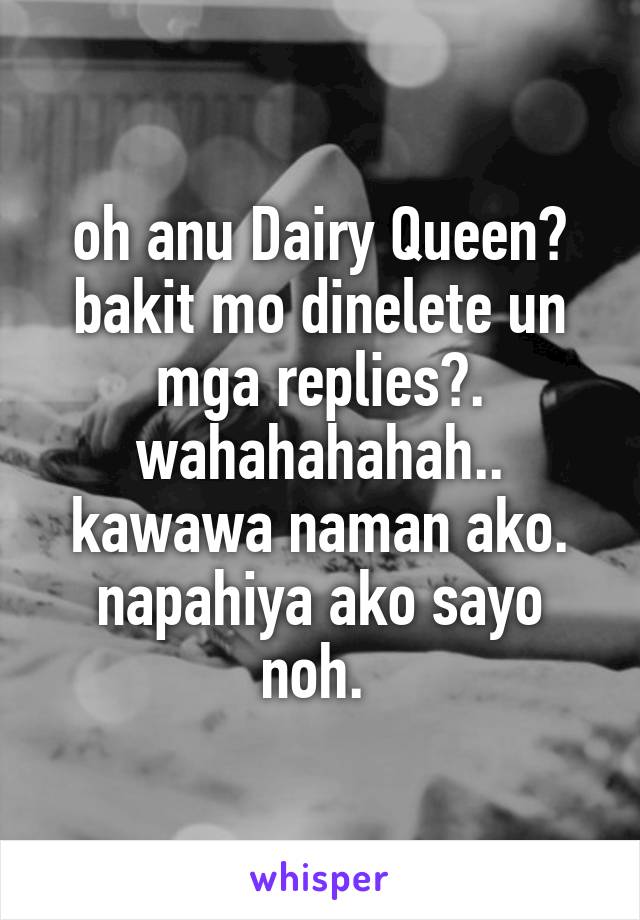 oh anu Dairy Queen? bakit mo dinelete un mga replies?. wahahahahah.. kawawa naman ako. napahiya ako sayo noh. 