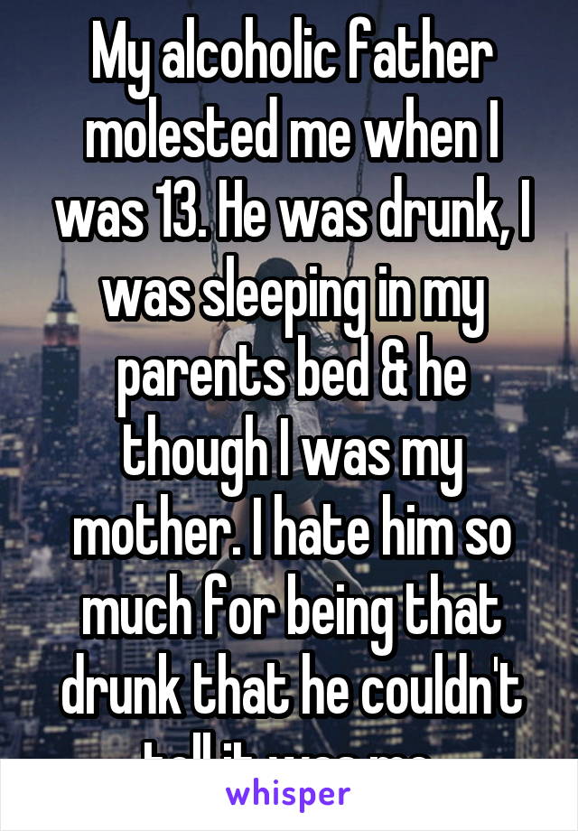 My alcoholic father molested me when I was 13. He was drunk, I was sleeping in my parents bed & he though I was my mother. I hate him so much for being that drunk that he couldn't tell it was me.