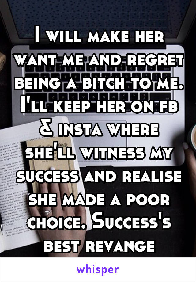 I will make her want me and regret being a bitch to me. I'll keep her on fb & insta where she'll witness my success and realise she made a poor choice. Success's best revange