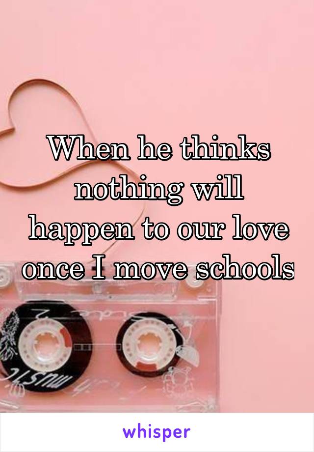 When he thinks nothing will happen to our love once I move schools
