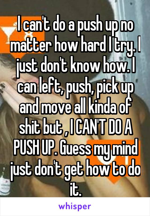 I can't do a push up no matter how hard I try. I just don't know how. I can left, push, pick up and move all kinda of shit but , I CAN'T DO A PUSH UP. Guess my mind just don't get how to do it.