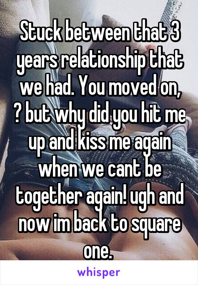 Stuck between that 3 years relationship that we had. You moved on, 😩 but why did you hit me up and kiss me again when we cant be together again! ugh and now im back to square one. 