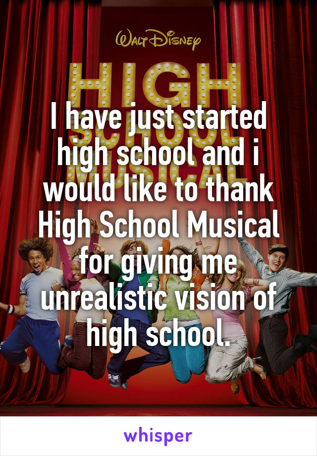 I have just started high school and i would like to thank High School Musical for giving me unrealistic vision of high school.