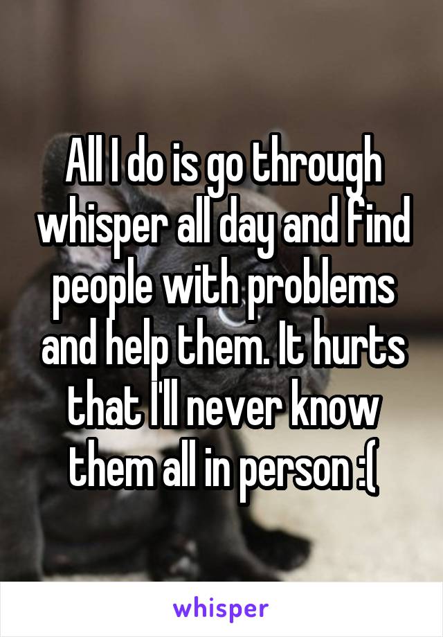 All I do is go through whisper all day and find people with problems and help them. It hurts that I'll never know them all in person :(