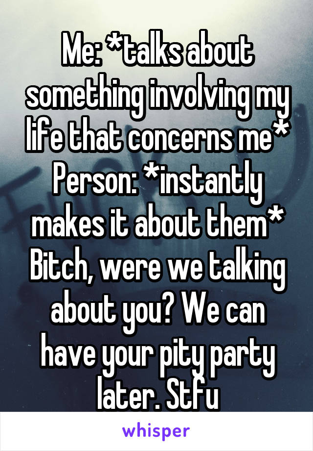 Me: *talks about something involving my life that concerns me*
Person: *instantly makes it about them*
Bitch, were we talking about you? We can have your pity party later. Stfu