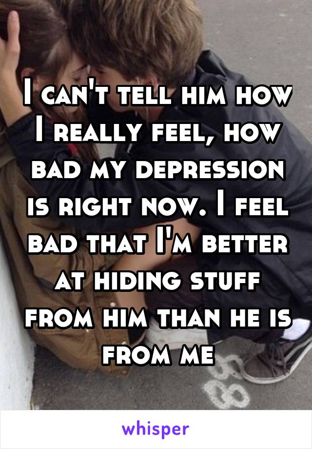 I can't tell him how I really feel, how bad my depression is right now. I feel bad that I'm better at hiding stuff from him than he is from me