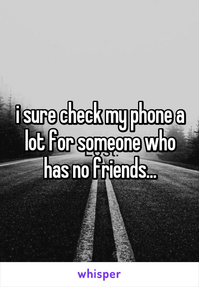 i sure check my phone a lot for someone who has no friends...